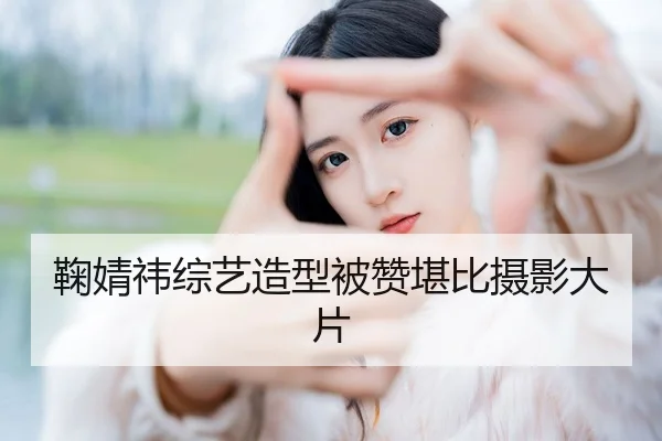 鞠婧祎综艺造型被赞堪比摄影大片